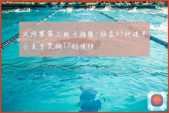大师赛第三轮卡梅隆-杨轰65杆追平小麦李昊桐T7创佳绩