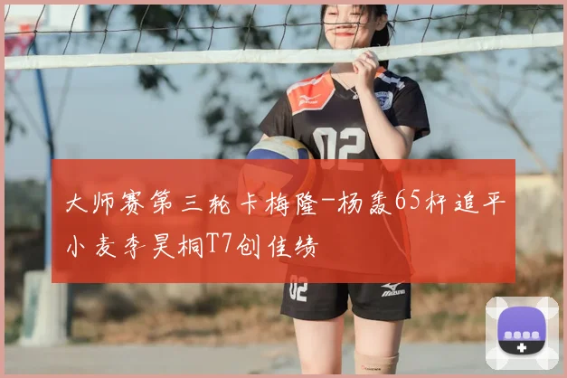 大师赛第三轮卡梅隆-杨轰65杆追平小麦李昊桐T7创佳绩
