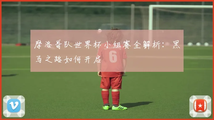 摩洛哥队世界杯小组赛全解析：黑马之路如何开启